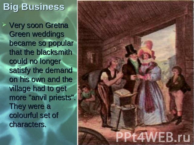 Very soon Gretna Green weddings became so popular that the blacksmith could no longer satisfy the demand on his own and the village had to get more "anvil priests". They were a colourful set of characters. Very soon Gretna Green weddings b…