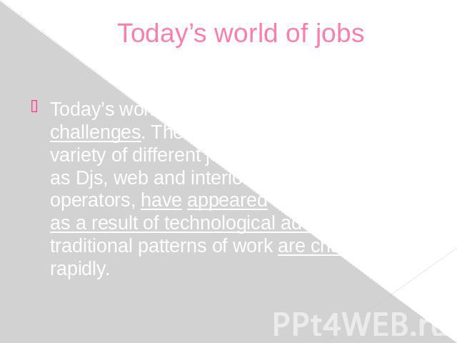 Today’s world of jobs Today’s world of jobs offers us new challenges. There is an increase in the variety of different jobs nowadays. Such jobs as Djs, web and interior designers, machine operators, have appeared recently. Besides as a result of tec…