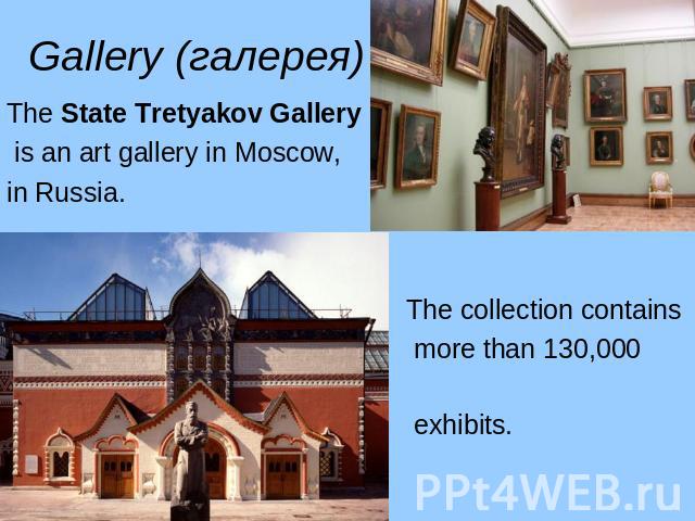 Gallery (галерея) The State Tretyakov Gallery is an art gallery in Moscow, in Russia. The collection contains more than 130,000 exhibits.