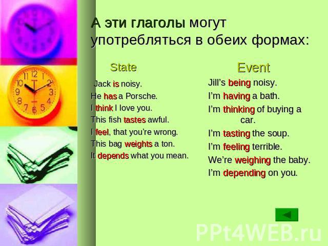 А эти глаголы могут употребляться в обеих формах: State Jack is noisy. He has a Porsche. I think I love you. This fish tastes awful. I feel, that you’re wrong. This bag weights a ton. It depends what you mean. Event Jill’s being noisy. I’m having a …