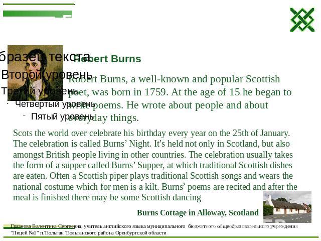 Robert Burns Robert Burns, a well-known and popular Scottish poet, was born in 1759. At the age of 15 he began to write poems. He wrote about people and about everyday things. Scots the world over celebrate his birthday every year on the 25th of Jan…