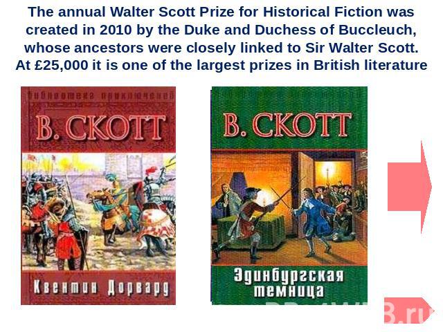 The annual Walter Scott Prize for Historical Fiction was created in 2010 by the Duke and Duchess of Buccleuch, whose ancestors were closely linked to Sir Walter Scott. At £25,000 it is one of the largest prizes in British literature