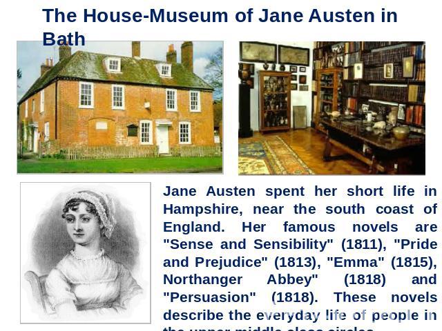 The House-Museum of Jane Austen in Bath Jane Austen spent her short life in Hampshire, near the south coast of England. Her famous novels are 