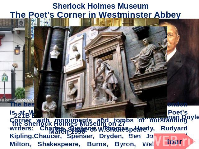 Sherlock Holmes Museum The Poet’s Corner in Westminster Abbey The best place to begin a literary exploration of London is at Westminster Abbey. Here you’ll find the Poet’s Corner with monuments and tombs of outstanding writers: Charles Dickens, Thom…
