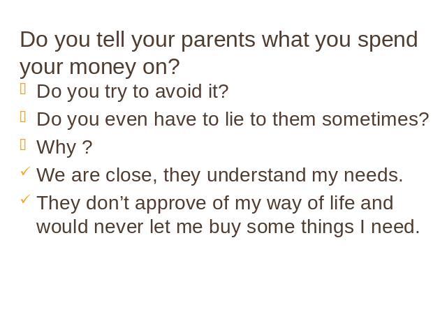 Do you tell your parents what you spend your money on? Do you try to avoid it? Do you even have to lie to them sometimes? Why ? We are close, they understand my needs. They don’t approve of my way of life and would never let me buy some things I need.