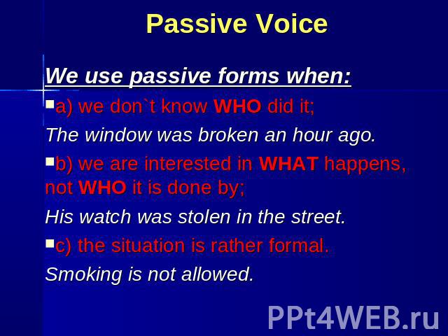 We use passive forms when: We use passive forms when: a) we don`t know WHO did it; The window was broken an hour ago. b) we are interested in WHAT happens, not WHO it is done by; His watch was stolen in the street. с) the situation is rather formal.…