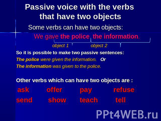 Some verbs can have two objects: We gave the police the information. object 1 object 2 So it is possible to make two passive sentences: The police were given the information. Or The information was given to the police. Other verbs which can have two…