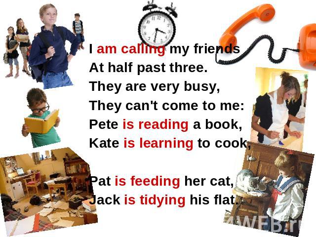 I am calling my friends At half past three. They are very busy, They can't come to me: Pete is reading a book, Kate is learning to cook, Pat is feeding her cat, Jack is tidying his flat. I am calling my friends At half past three. They are very busy…