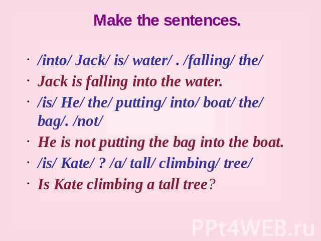 Make the sentences. /into/ Jack/ is/ water/ . /falling/ the/ Jack is falling into the water. /is/ He/ the/ putting/ into/ boat/ the/ bag/. /not/ He is not putting the bag into the boat. /is/ Kate/ ? /a/ tall/ climbing/ tree/ Is Kate climbing a tall tree?