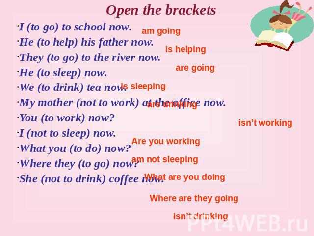 Open the brackets I (to go) to school now. He (to help) his father now. They (to go) to the river now. He (to sleep) now. We (to drink) tea now. My mother (not to work) at the office now. You (to work) now? I (not to sleep) now. What you (to do) now…
