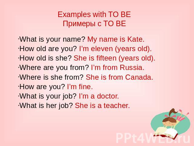 Examples with TO BE Примеры с TO BE What is your name? My name is Kate. How old are you? I’m eleven (years old). How old is she? She is fifteen (years old). Where are you from? I’m from Russia. Where is she from? She is from Canada. How are you? I’m…