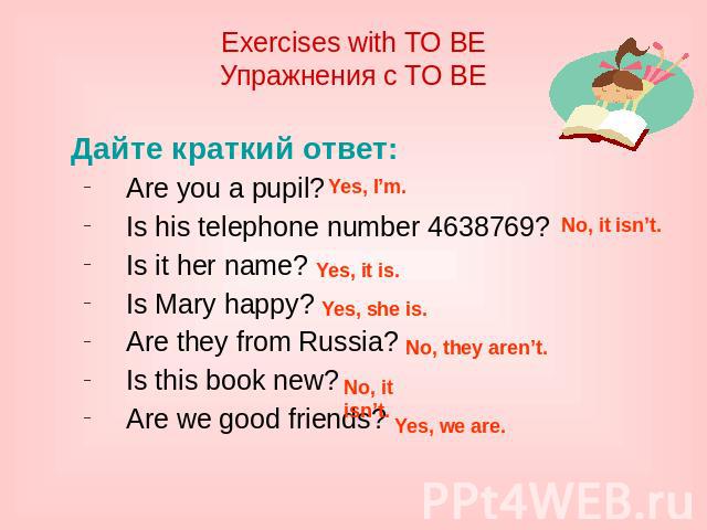 Exercises with TO BE Упражнения с TO BE Дайте краткий ответ: Are you a pupil? Is his telephone number 4638769? Is it her name? Is Mary happy? Are they from Russia? Is this book new? Are we good friends?