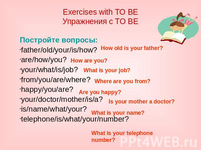 Exercises with TO BE Упражнения с TO BE Постройте вопросы: father/old/your/is/how? are/how/you? your/what/is/job? from/you/are/where? happy/you/are? your/doctor/mother/is/a? is/name/what/your? telephone/is/what/your/number?
