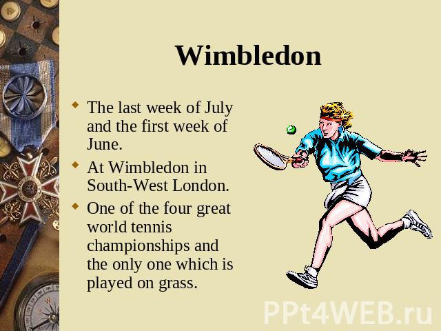The last week of July and the first week of June. The last week of July and the first week of June. At Wimbledon in South-West London. One of the four great world tennis championships and the only one which is played on grass.