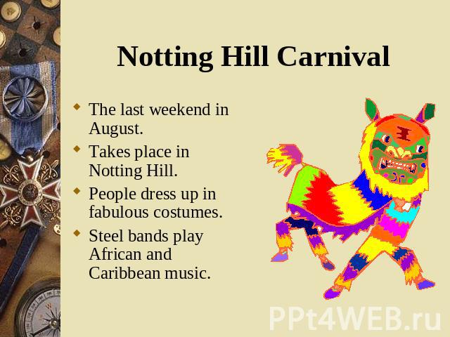 The last weekend in August. The last weekend in August. Takes place in Notting Hill. People dress up in fabulous costumes. Steel bands play African and Caribbean music.