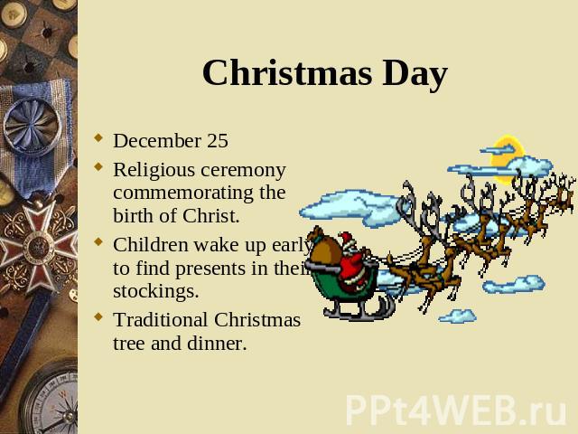 December 25 December 25 Religious ceremony commemorating the birth of Christ. Children wake up early to find presents in their stockings. Traditional Christmas tree and dinner.