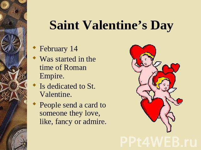Saint Valentine’s Day February 14 Was started in the time of Roman Empire. Is dedicated to St. Valentine. People send a card to someone they love, like, fancy or admire.
