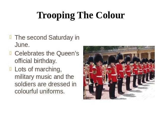 Trooping The Colour The second Saturday in June. Celebrates the Queen’s official birthday. Lots of marching, military music and the soldiers are dressed in colourful uniforms.