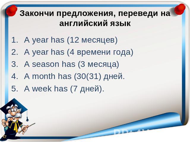 Закончи предложения, переведи на английский язык A year has (12 месяцев) A year has (4 времени года) A season has (3 месяца) A month has (30(31) дней. A week has (7 дней).