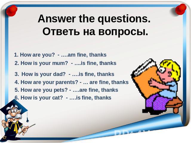 Answer the questions. Ответь на вопросы. 1. How are you? - ….am fine, thanks 2. How is your mum? - ….is fine, thanks 3. How is your dad? - ….is fine, thanks 4. How are your parents? - … are fine, thanks 5. How are you pets? - ….are fine, thanks 6. H…