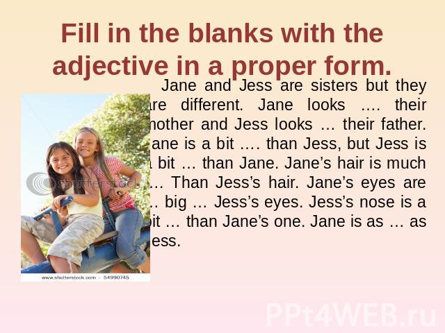 Fill in the blanks with the adjective in a proper form. Jane and Jess are sisters but they are different. Jane looks …. their mother and Jess looks … their father. Jane is a bit …. than Jess, but Jess is a bit … than Jane. Jane’s hair is much …. Tha…
