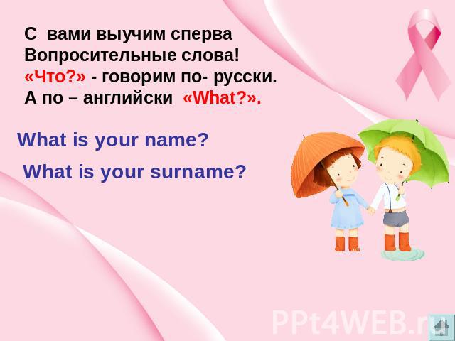 C вами выучим сперва Вопросительные слова! «Что?» - говорим по- русски. А по – английски «What?». What is your name? What is your surname?