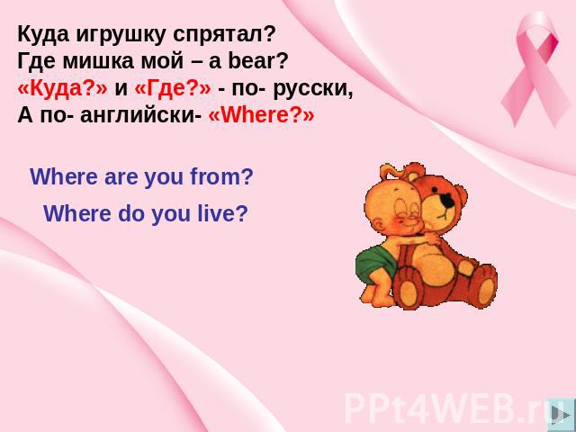 Куда игрушку спрятал? Где мишка мой – a bear? «Куда?» и «Где?» - по- русски, А по- английски- «Where?» Where are you from? Where do you live?