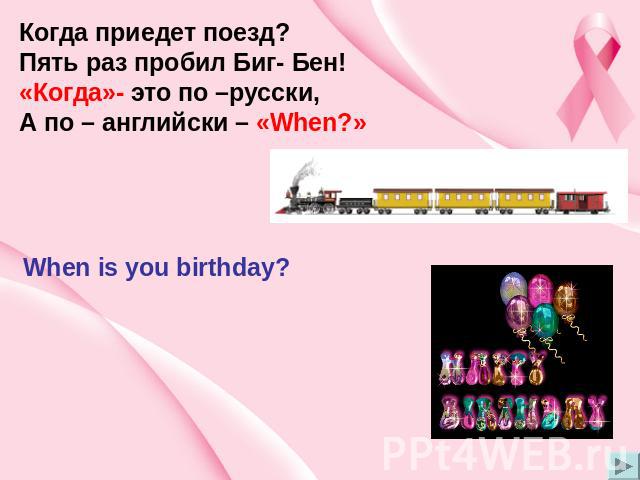 Когда приедет поезд? Пять раз пробил Биг- Бен! «Когда»- это по –русски, А по – английски – «When?» When is you birthday?