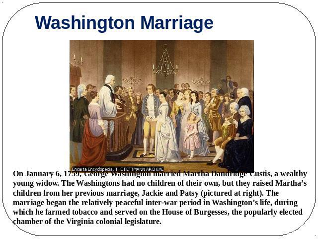 Washington Marriage On January 6, 1759, George Washington married Martha Dandridge Custis, a wealthy young widow. The Washingtons had no children of their own, but they raised Martha’s children from her previous marriage, Jackie and Patsy (pictured …