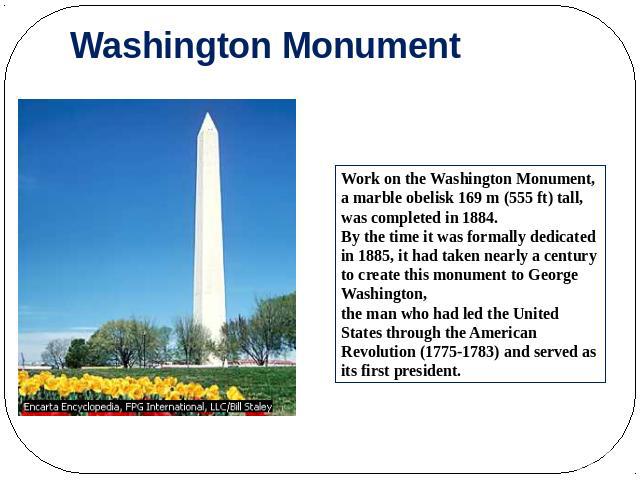 Washington Monument Work on the Washington Monument, a marble obelisk 169 m (555 ft) tall, was completed in 1884. By the time it was formally dedicated in 1885, it had taken nearly a century to create this monument to George Washington, the man who …