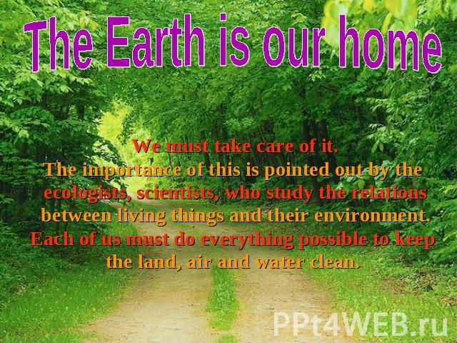 The Earth is our home We must take care of it. We must take care of it. The importance of this is pointed out by the ecologists, scientists, who study the relations between living things and their environment. Each of us must do everything possible …