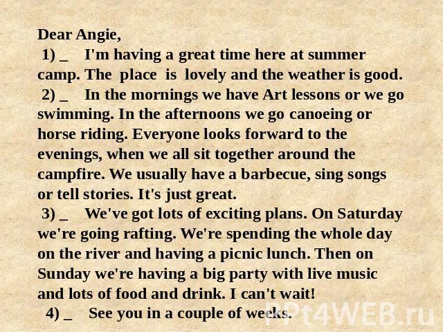 Dear Angie, 1) _ I'm having a great time here at summer camp. The place is lovely and the weather is good. 2) _ In the mornings we have Art lessons or we go swimming. In the afternoons we go саnоeing or horse riding. Everyone looks forward to the ev…