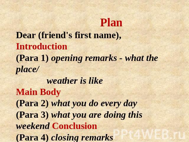 Plan Dear (friend's first name), Introduction (Para 1) opening remarks - what the place/ weather is like Main Body (Para 2) what you do every day (Para 3) what you are doing this weekend Conclusion (Para 4) closing remarks Yours, (your first name)