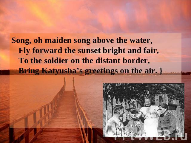 Song, oh maiden song above the water, Fly forward the sunset bright and fair, To the soldier on the distant border, Bring Katyusha’s greetings on the air. }