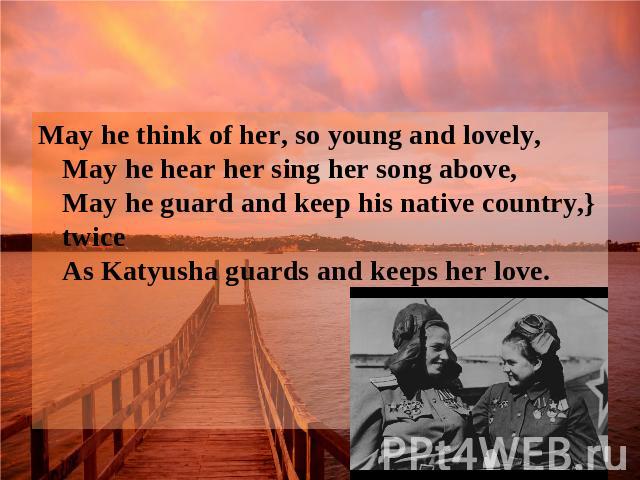 May he think of her, so young and lovely, May he hear her sing her song above, May he guard and keep his native country,} twice As Katyusha guards and keeps her love.