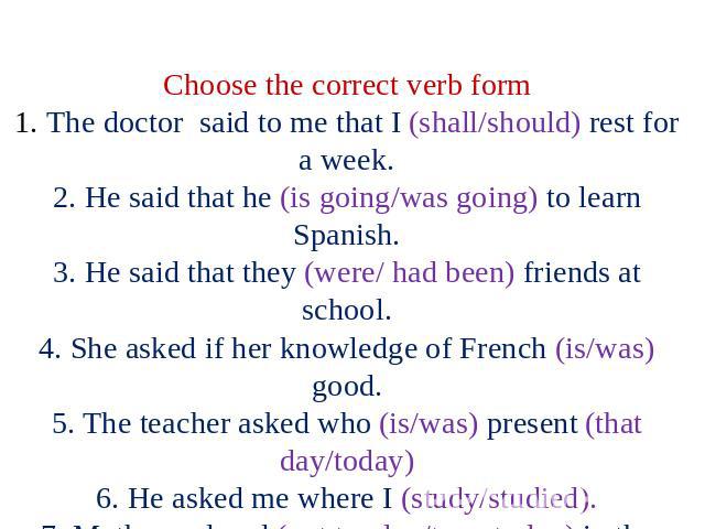 Choose the correct verb form 1. The doctor said to me that I (shall/should) rest for a week. 2. He said that he (is going/was going) to learn Spanish. 3. He said that they (were/ had been) friends at school. 4. She asked if her knowledge of French (…