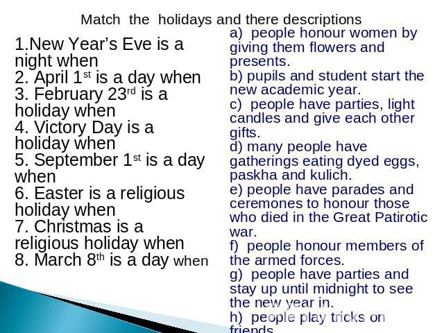 Match the holidays and there descriptions 1.New Year’s Eve is a night when 2. April 1st is a day when 3. February 23rd is a holiday when 4. Victory Day is a holiday when 5. September 1st is a day when 6. Easter is a religious holiday when 7. Christm…