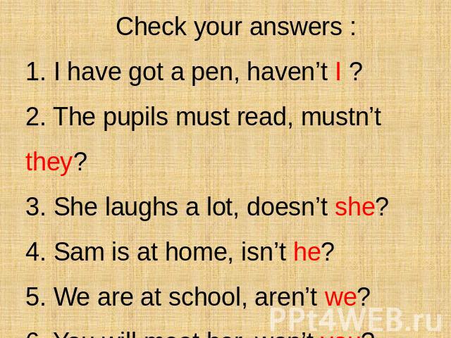 Check your answers : 1. I have got a pen, haven’t I ? 2. The pupils must read, mustn’t they? 3. She laughs a lot, doesn’t she? 4. Sam is at home, isn’t he? 5. We are at school, aren’t we? 6. You will meet her, won’t you?