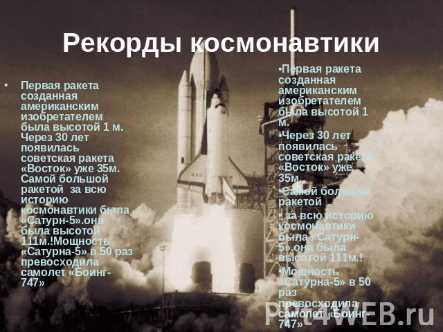 Рекорды космонавтики Первая ракета созданная американским изобретателем была высотой 1 м. Через 30 лет появилась советская ракета «Восток» уже 35м. Самой большой ракетой за всю историю космонавтики была «Сатурн-5».она была высотой 111м.!Мощность «Са…