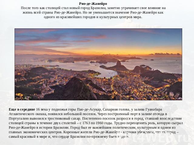 Рио-де-ЖанейроПосле того как столицей стал новый город Бразилиа, заметно утрачивает свое влияние на жизнь всей страны Рио-де-Жанейро. Но не уменьшается значение Рио-де-Жанейро как одного из красивейших городов и культурных центров мира. Еще в середи…