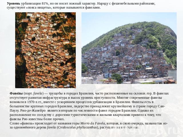 Уровень урбанизации 81%, но он носит ложный характер. Наряду с фешенебельными районами, существуют «пояса нищеты», которые называются фавелами. Фавелы (порт. favela) — трущобы в городах Бразилии, часто расположенные на склонах гор. В фавелах отсутст…