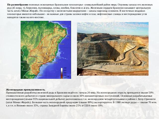 По разнообразию полезных ископаемых бразильское плоскогорье –уникальнейший район мира. Огромны запасы его железных руд (45 млрд. т), бериллия, пьезокварца, олова, ниобия, бокситов и агата. Железным сердцем Бразилии называют центральную часть штата М…