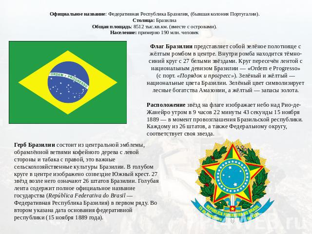 Официальное название: Федеративная Республика Бразилия, (бывшая колония Португалии). Столица: Бразилиа Общая площадь: 8512 тыс.кв.км. (вместе с островами). Население: примерно 190 млн. человек Флаг Бразилии представляет собой зелёное полотнище с жёл…