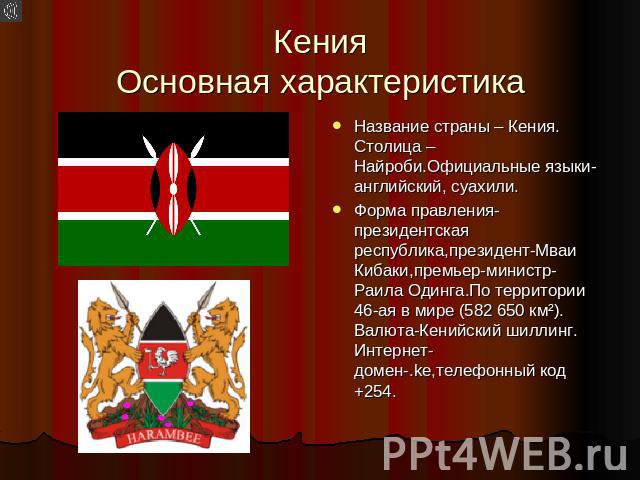 Кения Основная характеристика Название страны – Кения. Столица – Найроби.Официальные языки-английский, суахили. Форма правления-президентская республика,президент-Мваи Кибаки,премьер-министр-Раила Одинга.По территории 46-ая в мире (582 650 км²). Вал…