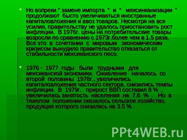 Но вопреки “ замене импорта “ и “ мексинканизации “ продолжают бысто увеличиваться иностранные капиталовложения и ввоз товаров. Несмотря на все усилия, правительству не удалось приостановить рост инфляции. В 1976г. цены на потребительские товары воз…