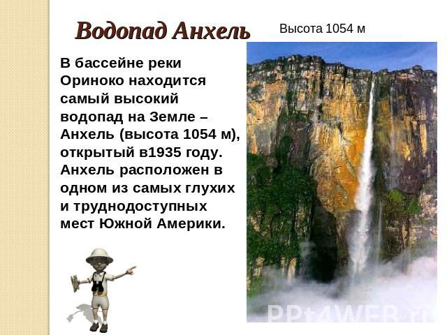 Водопад Анхель В бассейне реки Ориноко находится самый высокий водопад на Земле – Анхель (высота 1054 м), открытый в1935 году. Анхель расположен в одном из самых глухих и труднодоступных мест Южной Америки. Высота 1054 м