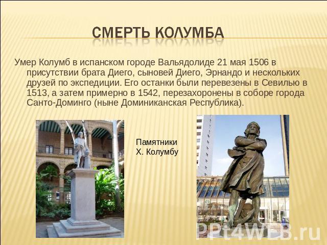 Смерть Колумба Умер Колумб в испанском городе Вальядолиде 21 мая 1506 в присутствии брата Диего, сыновей Диего, Эрнандо и нескольких друзей по экспедиции. Его останки были перевезены в Севилью в 1513, а затем примерно в 1542, перезахоронены в соборе…