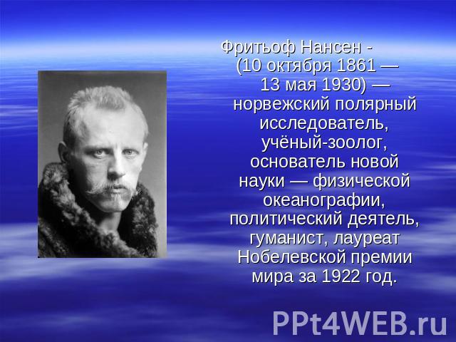 Фритьоф Нансен - (10 октября 1861 — 13 мая 1930) — норвежский полярный исследователь, учёный-зоолог, основатель новой науки — физической океанографии, политический деятель, гуманист, лауреат Нобелевской премии мира за 1922 год.