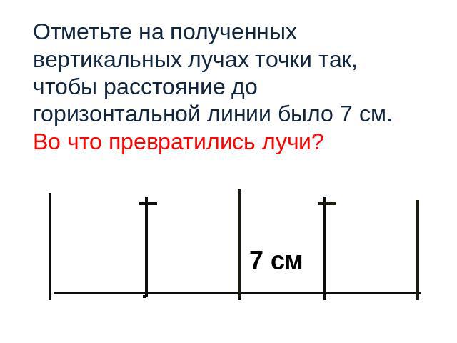 7 см Отметьте на полученных вертикальных лучах точки так, чтобы расстояние до горизонтальной линии было 7 см. Во что превратились лучи?