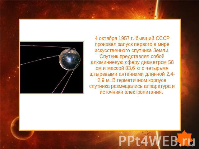 4 октября 1957 г. бывший СССР произвел запуск первого в мире искусственного спутника Земли. Спутник представлял собой алюминиевую сферу диаметром 58 см и массой 83,6 кг с четырьмя штыревыми антеннами длинной 2,4-2,9 м. В герметичном корпусе спутника…